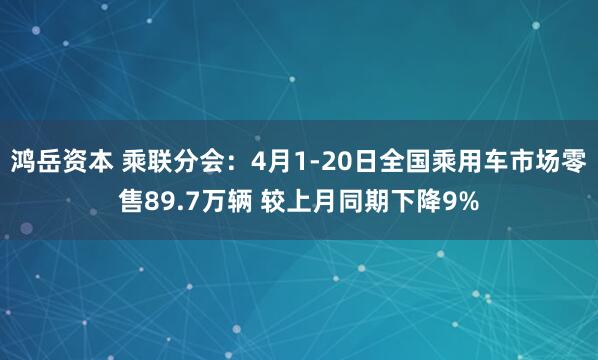 鸿岳资本 乘联分会：4月1-20日全国乘用车市场零售89.7万辆 较上月同期下降9%