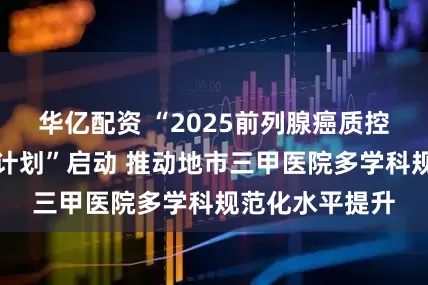 华亿配资 “2025前列腺癌质控水平高质提升计划”启动 推动地市三甲医院多学科规范化水平提升