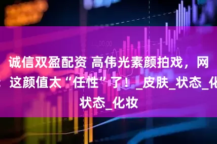 诚信双盈配资 高伟光素颜拍戏，网友：这颜值太“任性”了！_皮肤_状态_化妆