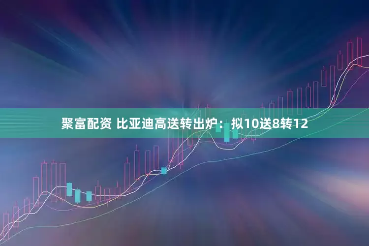 聚富配资 比亚迪高送转出炉：拟10送8转12