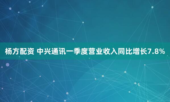 杨方配资 中兴通讯一季度营业收入同比增长7.8%