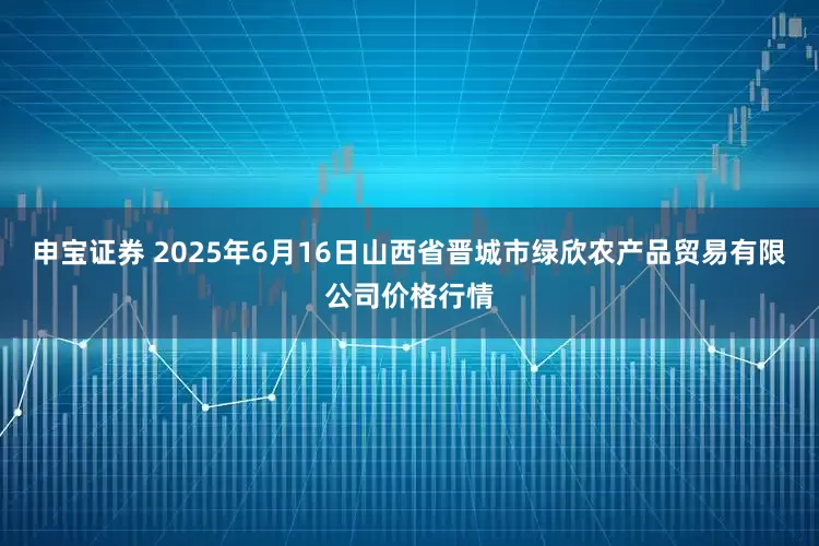 申宝证券 2025年6月16日山西省晋城市绿欣农产品贸易有限公司价格行情