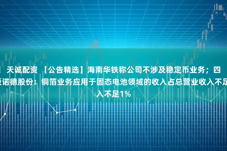 天诚配资 【公告精选】海南华铁称公司不涉及稳定币业务；四连板诺德股份：铜箔业务应用于固态电池领域的收入占总营业收入不足1%