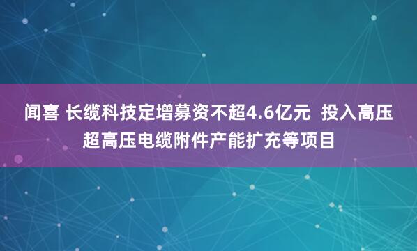 闻喜 长缆科技定增募资不超4.6亿元  投入高压超高压电缆附件产能扩充等项目