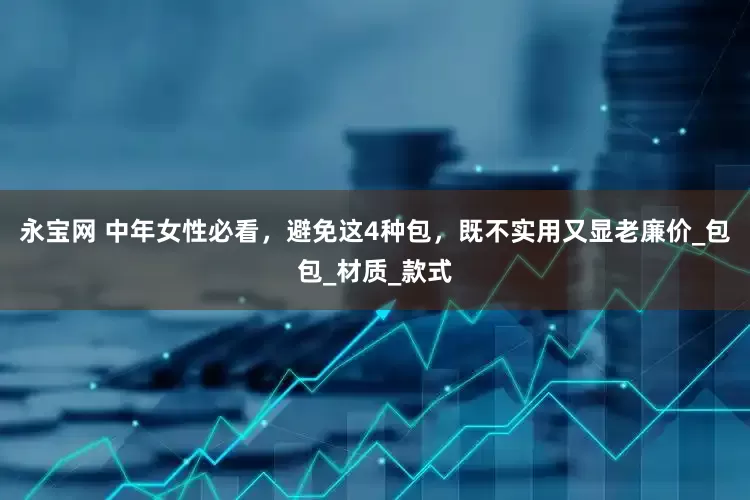 永宝网 中年女性必看，避免这4种包，既不实用又显老廉价_包包_材质_款式