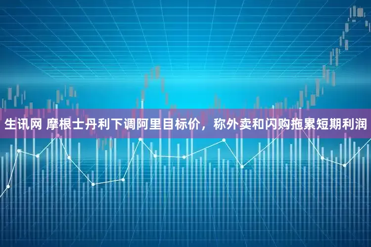 生讯网 摩根士丹利下调阿里目标价，称外卖和闪购拖累短期利润