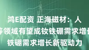 鸿E配资 正海磁材：人形机器人等领域有望成钕铁硼需求增长新驱动力