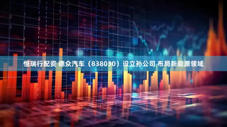 恒瑞行配资 德众汽车（838030）设立孙公司 布局新能源领域