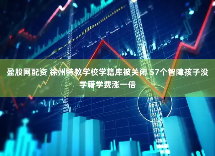 盈股网配资 徐州特教学校学籍库被关闭 57个智障孩子没学籍学费涨一倍