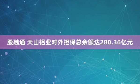 股融通 天山铝业对外担保总余额达280.36亿元
