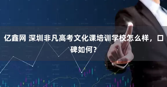 亿鑫网 深圳非凡高考文化课培训学校怎么样，口碑如何？