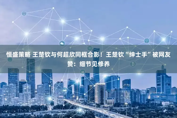 恒盛策略 王楚钦与何超欣同框合影！王楚钦“绅士手”被网友赞：细节见修养
