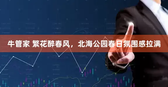 牛管家 繁花醉春风，北海公园春日氛围感拉满